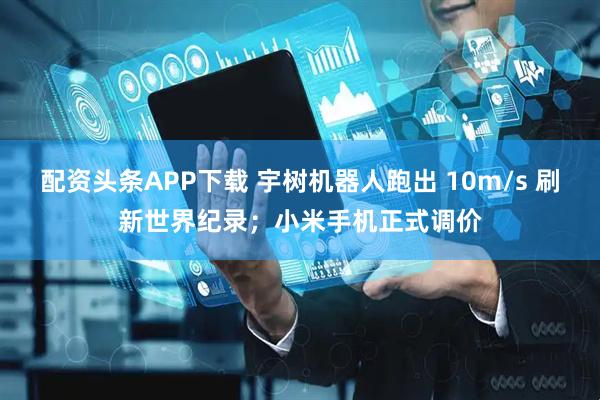 配资头条APP下载 宇树机器人跑出 10m/s 刷新世界纪录；小米手机正式调价