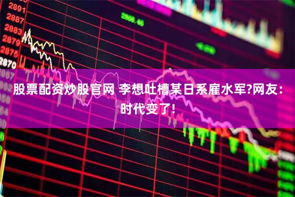 股票配资炒股官网 李想吐槽某日系雇水军?网友：时代变了!