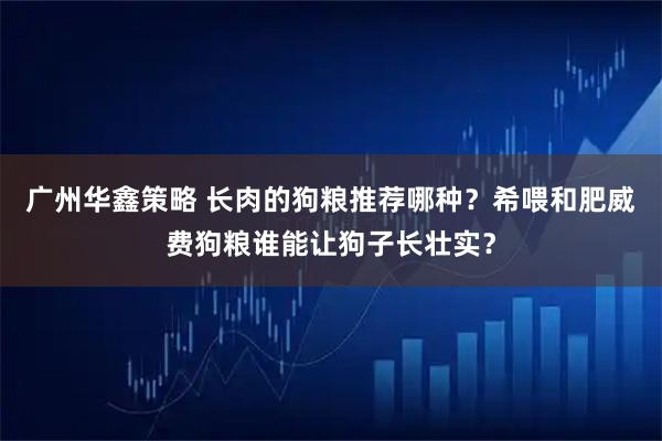 广州华鑫策略 长肉的狗粮推荐哪种？希喂和肥威费狗粮谁能让狗子长壮实？