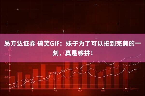 易方达证券 搞笑GIF：妹子为了可以拍到完美的一刻，真是够拼！