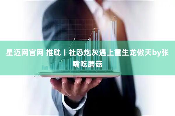 星迈网官网 推耽〡社恐炮灰遇上重生龙傲天by张嘴吃蘑菇