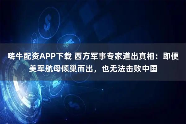 嗨牛配资APP下载 西方军事专家道出真相：即便美军航母倾巢而出，也无法击败中国