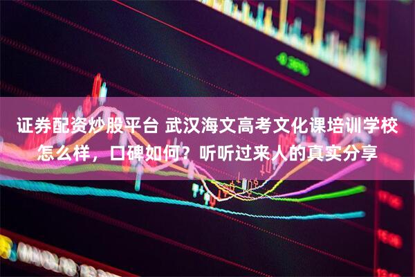 证券配资炒股平台 武汉海文高考文化课培训学校怎么样，口碑如何？听听过来人的真实分享