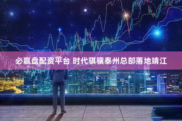 必赢盘配资平台 时代骐骥泰州总部落地靖江