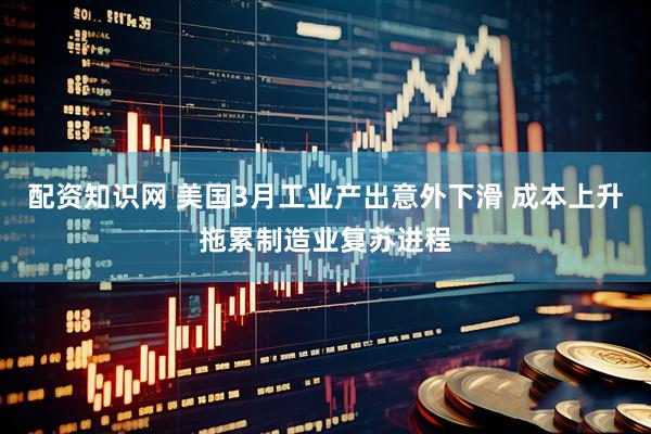 配资知识网 美国3月工业产出意外下滑 成本上升拖累制造业复苏进程
