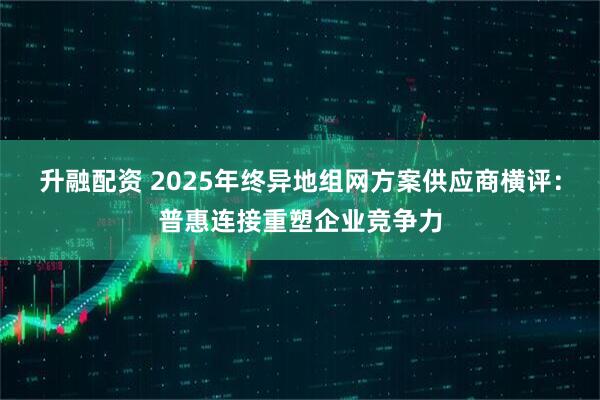升融配资 2025年终异地组网方案供应商横评：普惠连接重塑企业竞争力