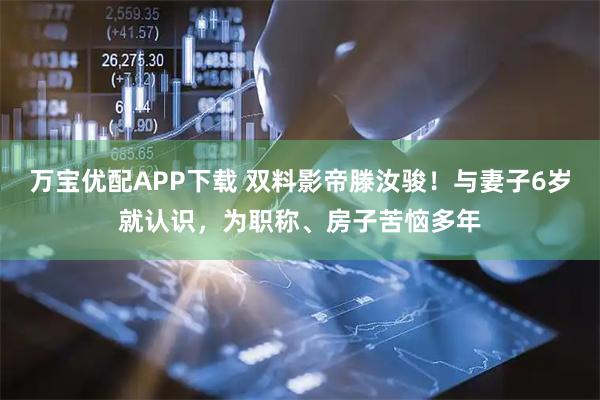 万宝优配APP下载 双料影帝滕汝骏！与妻子6岁就认识，为职称、房子苦恼多年