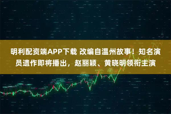 明利配资端APP下载 改编自温州故事！知名演员遗作即将播出，赵丽颖、黄晓明领衔主演