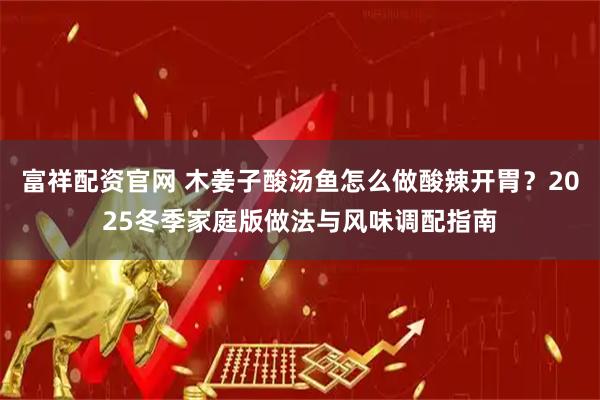 富祥配资官网 木姜子酸汤鱼怎么做酸辣开胃？2025冬季家庭版做法与风味调配指南