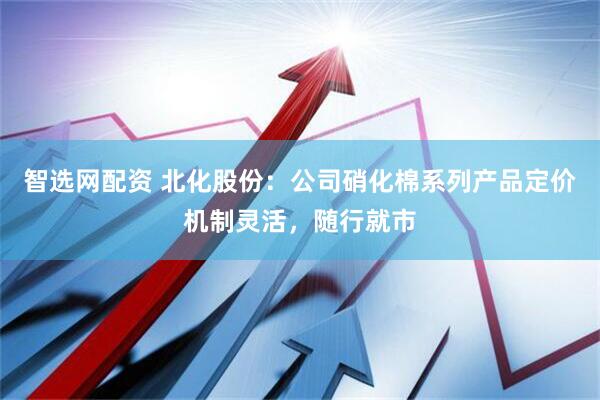 智选网配资 北化股份：公司硝化棉系列产品定价机制灵活，随行就市