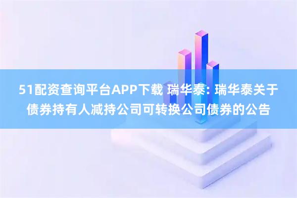 51配资查询平台APP下载 瑞华泰: 瑞华泰关于债券持有人减持公司可转换公司债券的公告