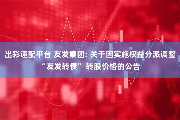 出彩速配平台 友发集团: 关于因实施权益分派调整“友发转债” 转股价格的公告