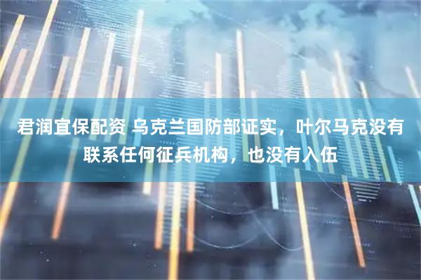 君润宜保配资 乌克兰国防部证实，叶尔马克没有联系任何征兵机构，也没有入伍