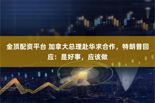 金顶配资平台 加拿大总理赴华求合作，特朗普回应：是好事，应该做