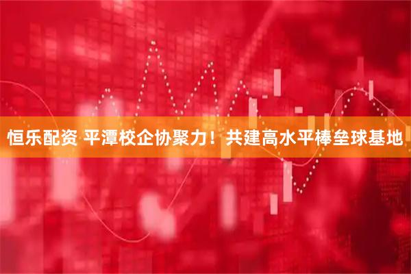 恒乐配资 平潭校企协聚力！共建高水平棒垒球基地