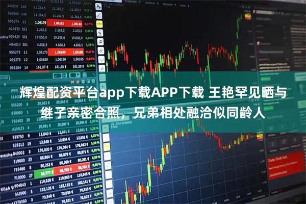 辉煌配资平台app下载APP下载 王艳罕见晒与继子亲密合照，兄弟相处融洽似同龄人