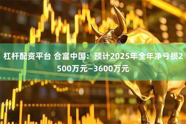 杠杆配资平台 合富中国：预计2025年全年净亏损2500万元—3600万元