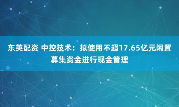 东英配资 中控技术：拟使用不超17.65亿元闲置募集资金进行现金管理