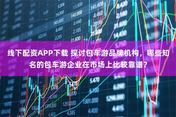 线下配资APP下载 探讨包车游品牌机构，哪些知名的包车游企业在市场上比较靠谱？