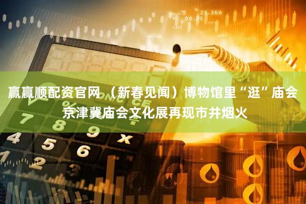 赢赢顺配资官网 （新春见闻）博物馆里“逛”庙会 京津冀庙会文化展再现市井烟火
