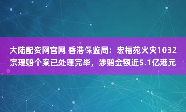 大陆配资网官网 香港保监局：宏福苑火灾1032宗理赔个案已处理完毕，涉赔金额近5.1亿港元