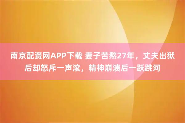 南京配资网APP下载 妻子苦熬27年，丈夫出狱后却怒斥一声滚，精神崩溃后一跃跳河