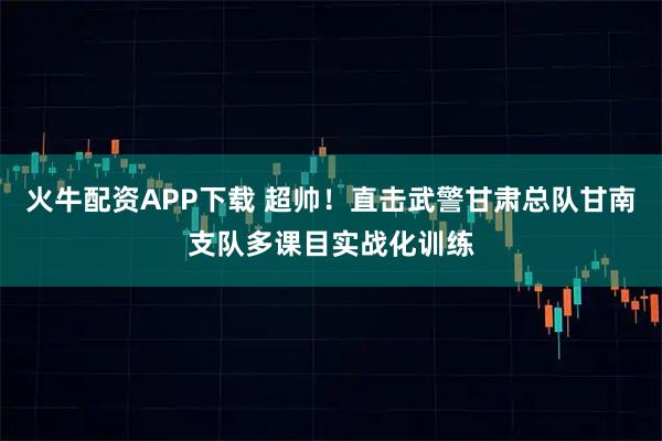 火牛配资APP下载 超帅！直击武警甘肃总队甘南支队多课目实战化训练