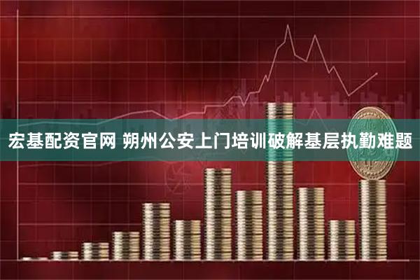 宏基配资官网 朔州公安上门培训破解基层执勤难题