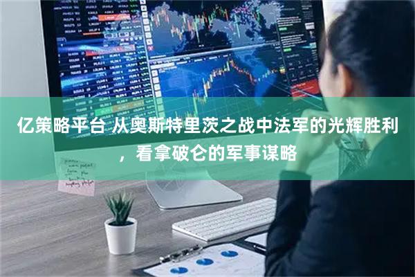 亿策略平台 从奥斯特里茨之战中法军的光辉胜利，看拿破仑的军事谋略