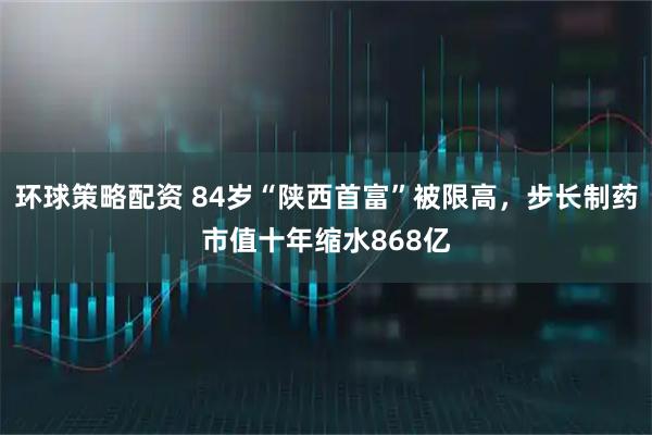 环球策略配资 84岁“陕西首富”被限高，步长制药市值十年缩水868亿