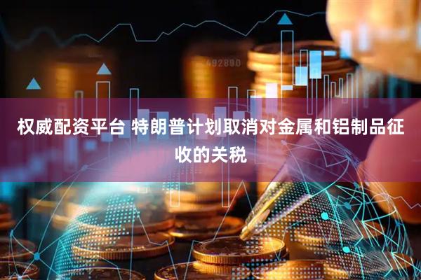 权威配资平台 特朗普计划取消对金属和铝制品征收的关税