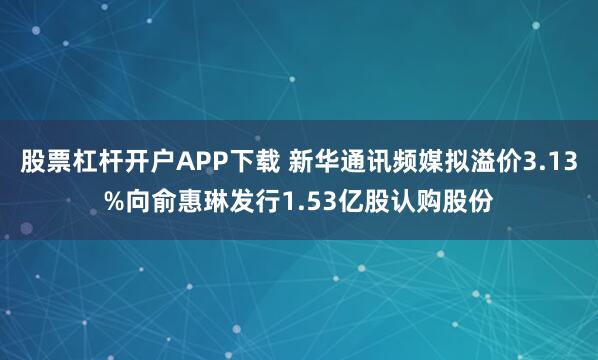 股票杠杆开户APP下载 新华通讯频媒拟溢价3.13%向俞惠琳发行1.53亿股认购股份