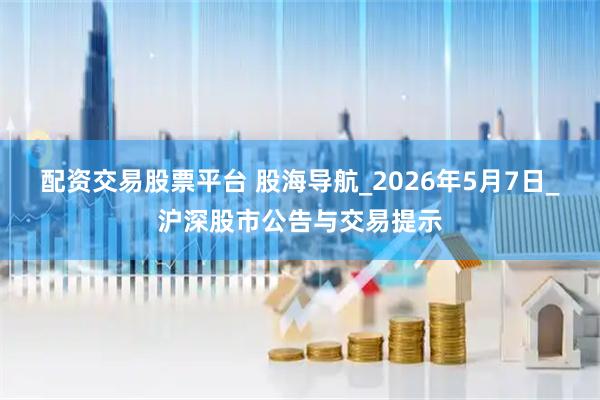 配资交易股票平台 股海导航_2026年5月7日_沪深股市公告与交易提示