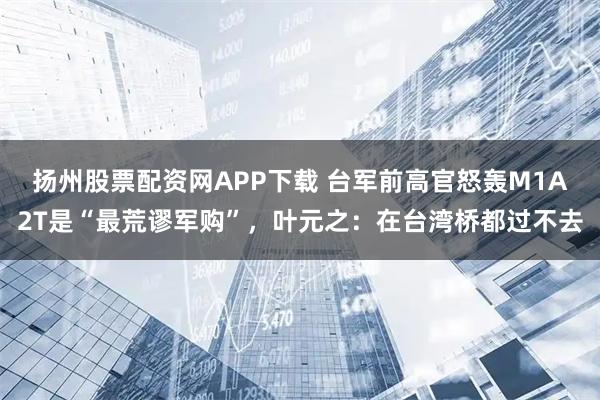 扬州股票配资网APP下载 台军前高官怒轰M1A2T是“最荒谬军购”，叶元之：在台湾桥都过不去