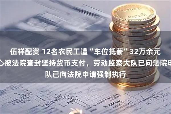 伍祥配资 12名农民工遭“车位抵薪”32万余元，当事人担心被法院查封坚持货币支付，劳动监察大队已向法院申请强制执行