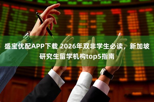 盛宝优配APP下载 2026年双非学生必读，新加坡研究生留学机构top5指南